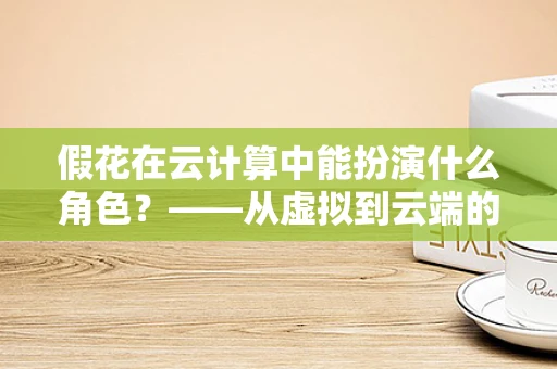 假花在云计算中能扮演什么角色？——从虚拟到云端的创意应用