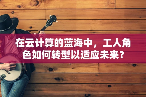 在云计算的蓝海中，工人角色如何转型以适应未来？
