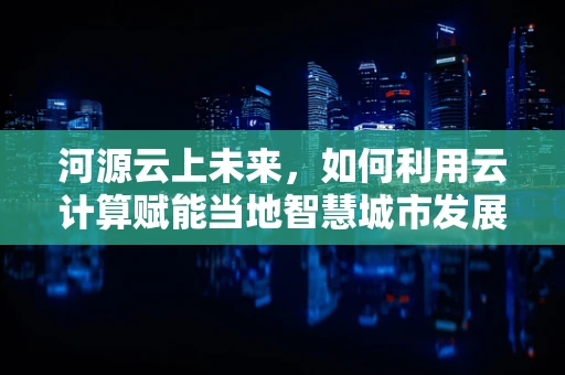 河源云上未来，如何利用云计算赋能当地智慧城市发展？