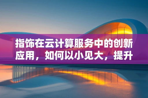 指饰在云计算服务中的创新应用，如何以小见大，提升用户体验？