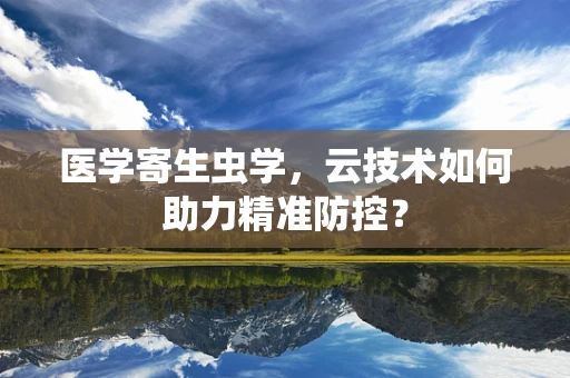 医学寄生虫学，云技术如何助力精准防控？