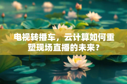 电视转播车，云计算如何重塑现场直播的未来？