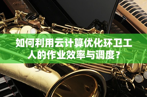 如何利用云计算优化环卫工人的作业效率与调度？