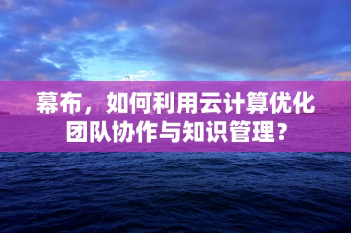 幕布，如何利用云计算优化团队协作与知识管理？