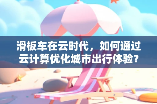 滑板车在云时代，如何通过云计算优化城市出行体验？