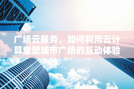 广场云服务，如何利用云计算重塑城市广场的互动体验？