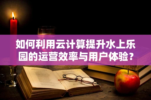 如何利用云计算提升水上乐园的运营效率与用户体验？