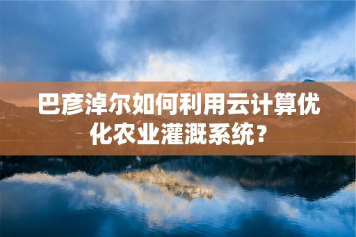 巴彦淖尔如何利用云计算优化农业灌溉系统？