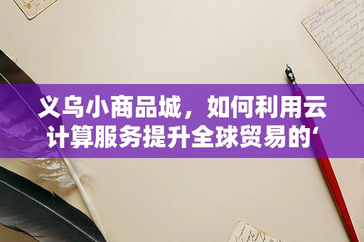 义乌小商品城，如何利用云计算服务提升全球贸易的‘云’速度？