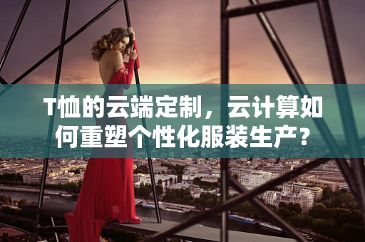 T恤的云端定制，云计算如何重塑个性化服装生产？