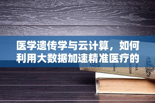 医学遗传学与云计算，如何利用大数据加速精准医疗的未来？