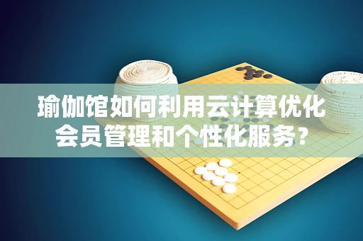 瑜伽馆如何利用云计算优化会员管理和个性化服务？