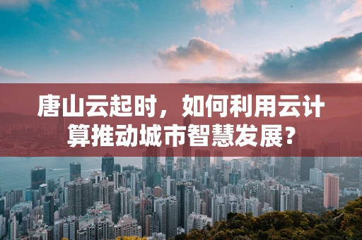 唐山云起时，如何利用云计算推动城市智慧发展？