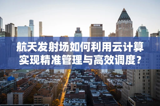 航天发射场如何利用云计算实现精准管理与高效调度？