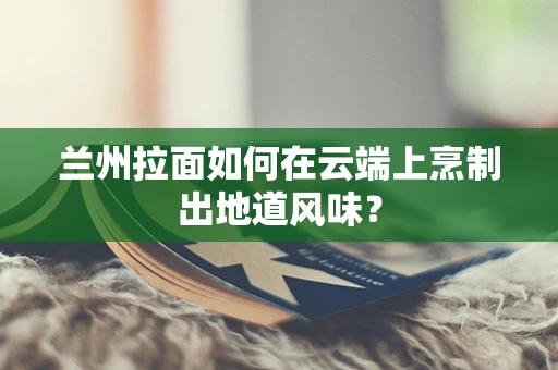兰州拉面如何在云端上烹制出地道风味？