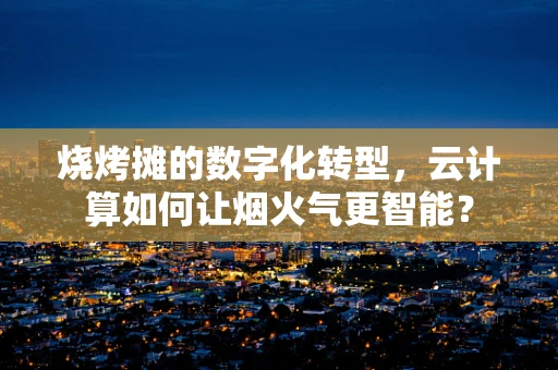 烧烤摊的数字化转型，云计算如何让烟火气更智能？