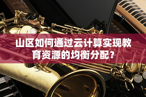 山区如何通过云计算实现教育资源的均衡分配？