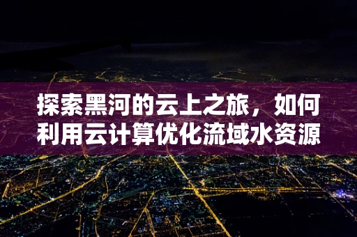 探索黑河的云上之旅，如何利用云计算优化流域水资源管理？