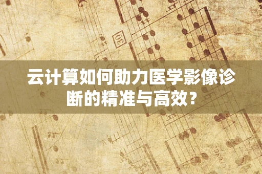 云计算如何助力医学影像诊断的精准与高效？