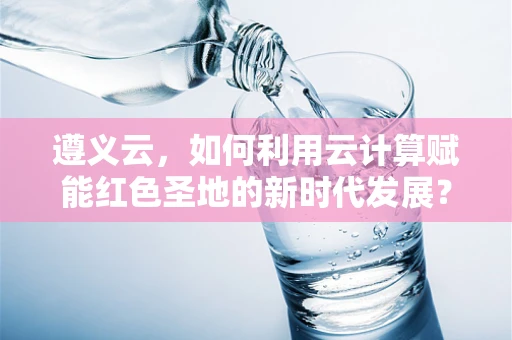 遵义云，如何利用云计算赋能红色圣地的新时代发展？
