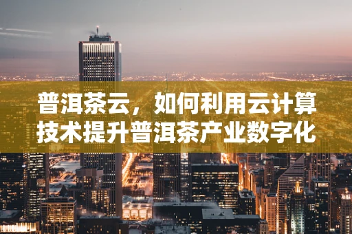普洱茶云，如何利用云计算技术提升普洱茶产业数字化管理？