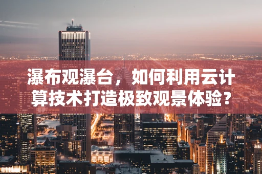 瀑布观瀑台，如何利用云计算技术打造极致观景体验？