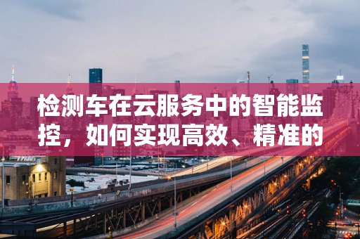 检测车在云服务中的智能监控，如何实现高效、精准的车辆状态监测？