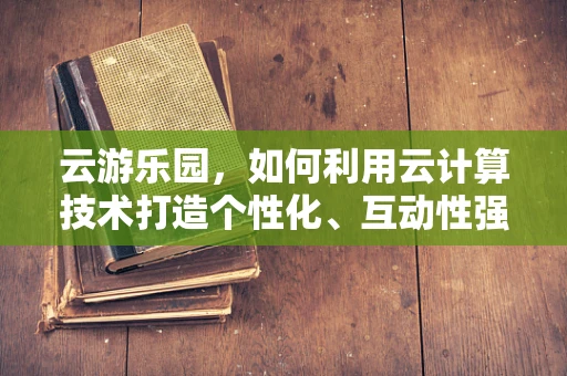 云游乐园，如何利用云计算技术打造个性化、互动性强的游乐体验？