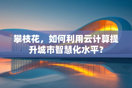 攀枝花，如何利用云计算提升城市智慧化水平？