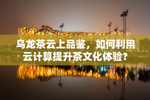 乌龙茶云上品鉴，如何利用云计算提升茶文化体验？