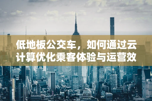 低地板公交车，如何通过云计算优化乘客体验与运营效率？