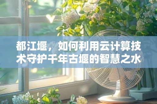 都江堰，如何利用云计算技术守护千年古堰的智慧之水？