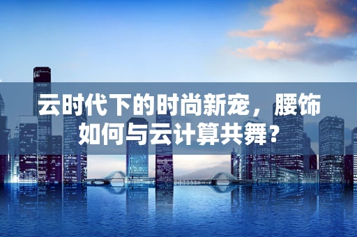 云时代下的时尚新宠，腰饰如何与云计算共舞？