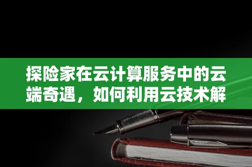 探险家在云计算服务中的云端奇遇，如何利用云技术解锁未知领域？