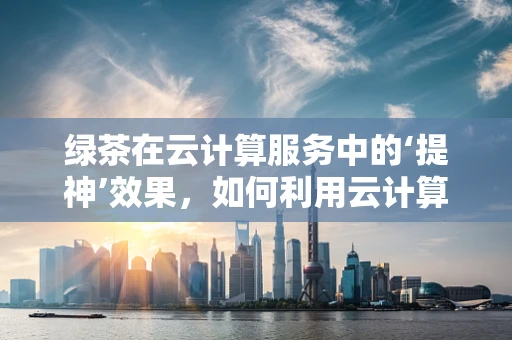 绿茶在云计算服务中的‘提神’效果，如何利用云计算优化绿茶生产与供应链管理？