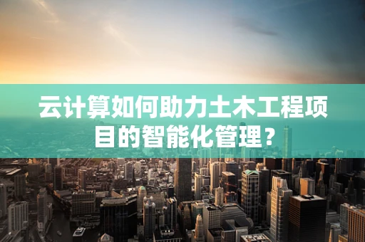 云计算如何助力土木工程项目的智能化管理？