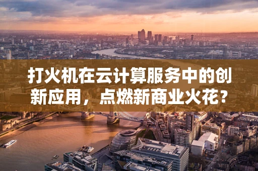 打火机在云计算服务中的创新应用，点燃新商业火花？