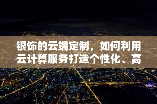 银饰的云端定制，如何利用云计算服务打造个性化、高效率的银饰设计？