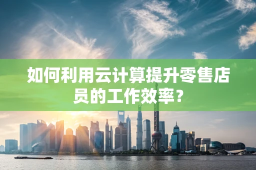 如何利用云计算提升零售店员的工作效率？