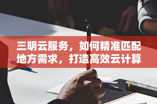 三明云服务，如何精准匹配地方需求，打造高效云计算解决方案？