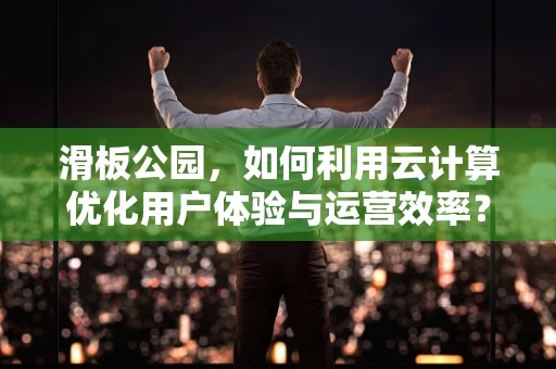 滑板公园，如何利用云计算优化用户体验与运营效率？