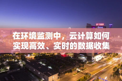 在环境监测中，云计算如何实现高效、实时的数据收集与处理？