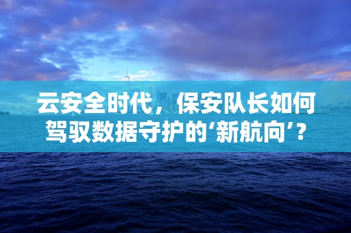 云安全时代，保安队长如何驾驭数据守护的‘新航向’？