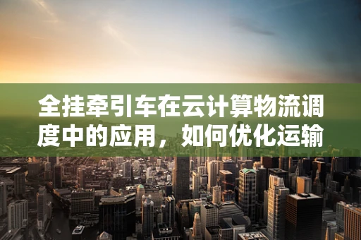 全挂牵引车在云计算物流调度中的应用，如何优化运输效率与成本控制？