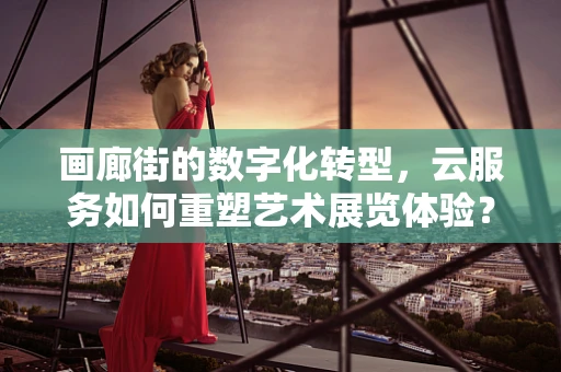 画廊街的数字化转型，云服务如何重塑艺术展览体验？
