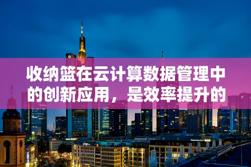 收纳篮在云计算数据管理中的创新应用，是效率提升的‘云’钥匙吗？