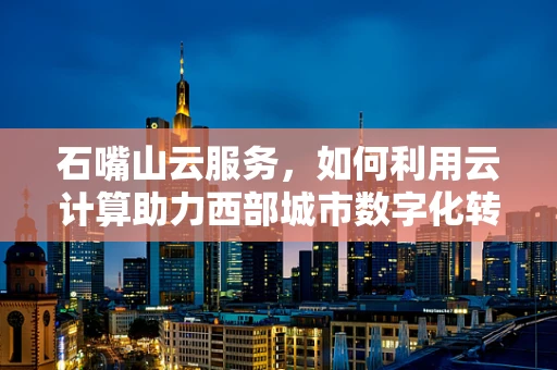 石嘴山云服务，如何利用云计算助力西部城市数字化转型？