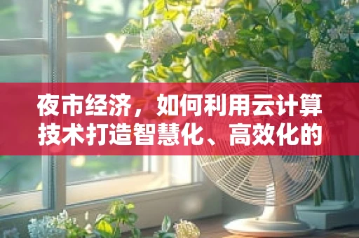 夜市经济，如何利用云计算技术打造智慧化、高效化的夜间消费新体验？