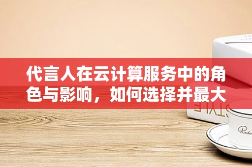 代言人在云计算服务中的角色与影响，如何选择并最大化其价值？