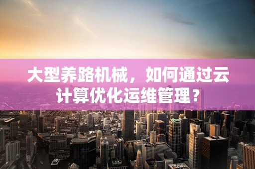 大型养路机械，如何通过云计算优化运维管理？